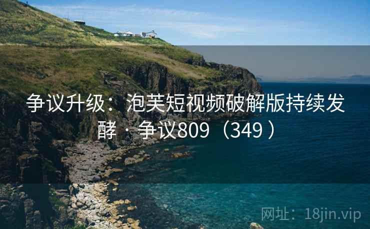 争议升级：泡芙短视频破解版持续发酵 · 争议809（349 ）