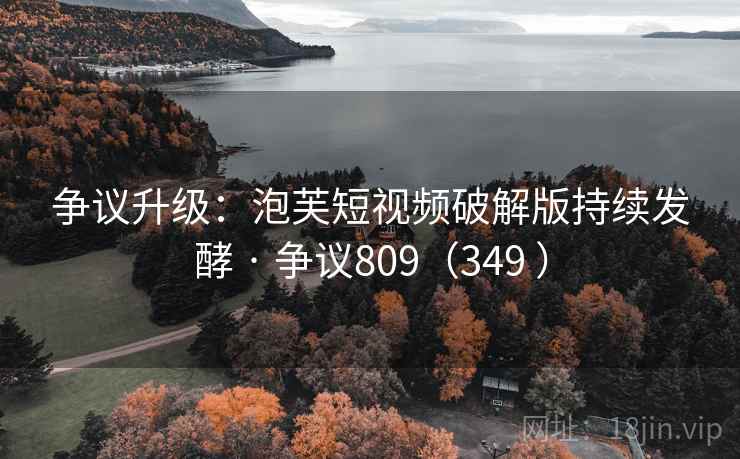 争议升级：泡芙短视频破解版持续发酵 · 争议809（349 ）