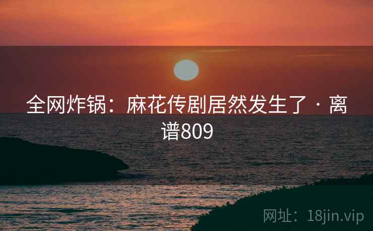 全网炸锅：麻花传剧居然发生了 · 离谱809