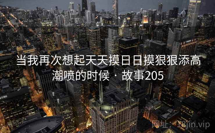 当我再次想起天天摸日日摸狠狠添高潮喷的时候 · 故事205