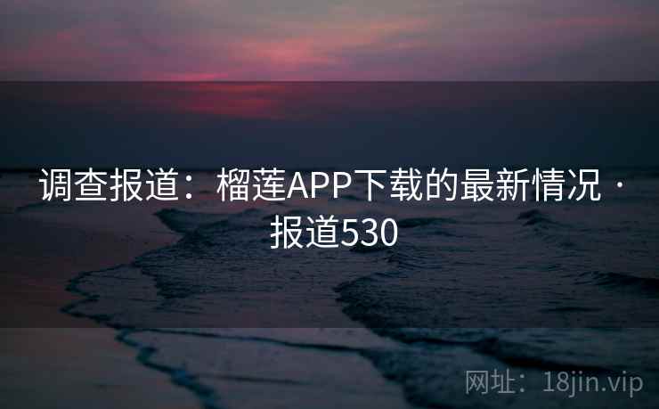调查报道：榴莲APP下载的最新情况 · 报道530