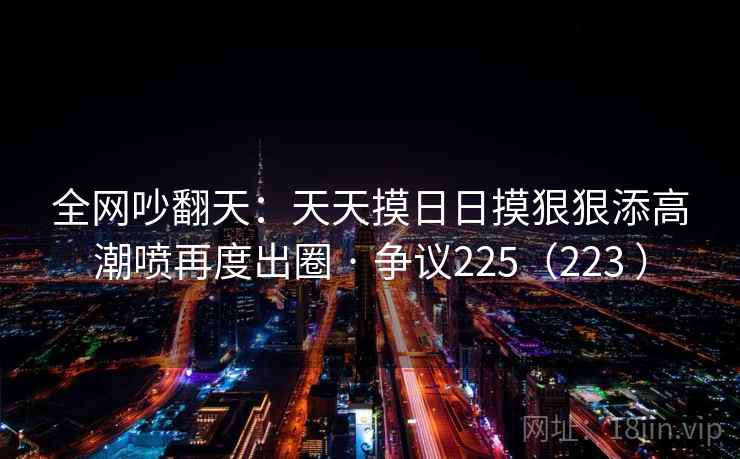 全网吵翻天：天天摸日日摸狠狠添高潮喷再度出圈 · 争议225（223 ）