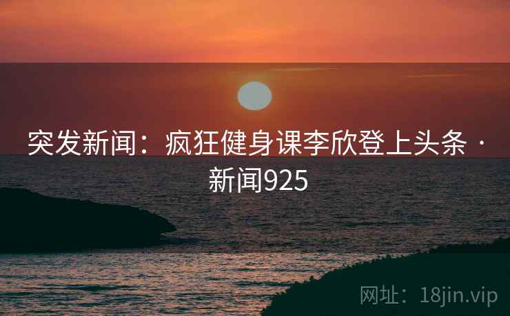 突发新闻：疯狂健身课李欣登上头条 · 新闻925
